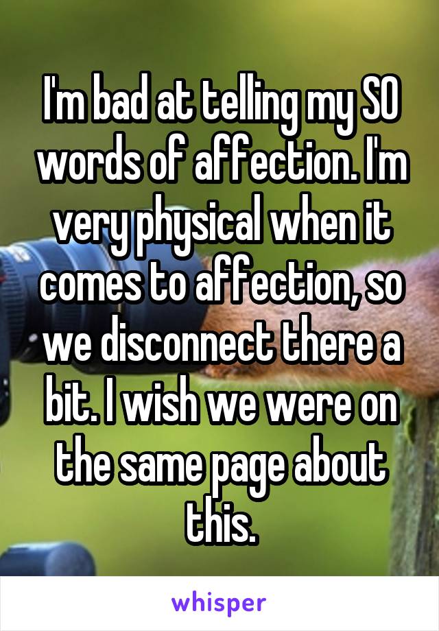 I'm bad at telling my SO words of affection. I'm very physical when it comes to affection, so we disconnect there a bit. I wish we were on the same page about this.