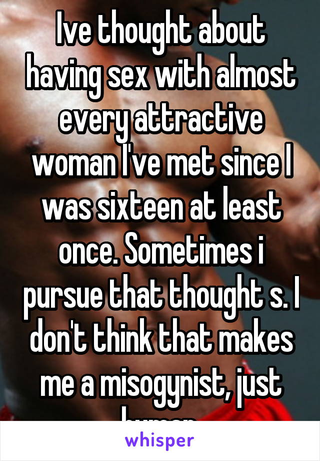 Ive thought about having sex with almost every attractive woman I've met since I was sixteen at least once. Sometimes i pursue that thought s. I don't think that makes me a misogynist, just human.