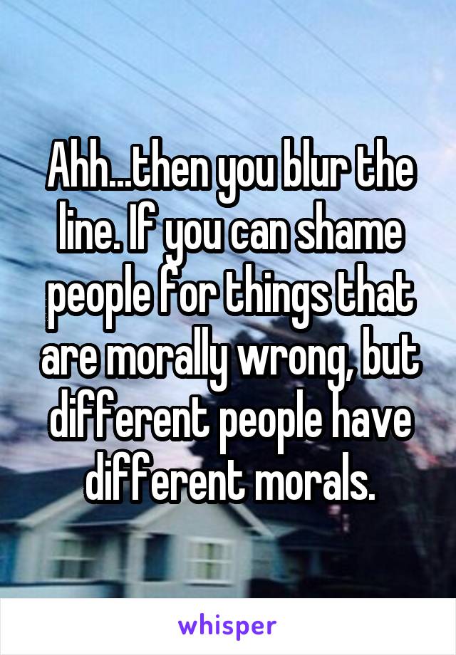 Ahh...then you blur the line. If you can shame people for things that are morally wrong, but different people have different morals.