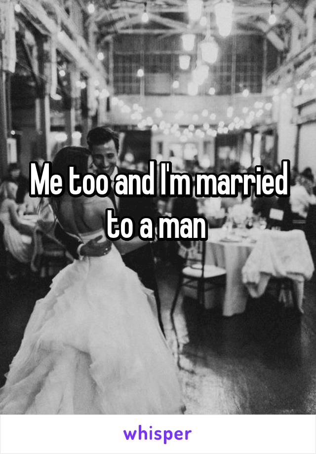 Me too and I'm married to a man 
