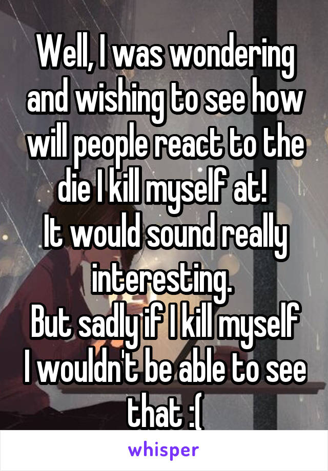 Well, I was wondering and wishing to see how will people react to the die I kill myself at! 
It would sound really interesting. 
But sadly if I kill myself I wouldn't be able to see that :(