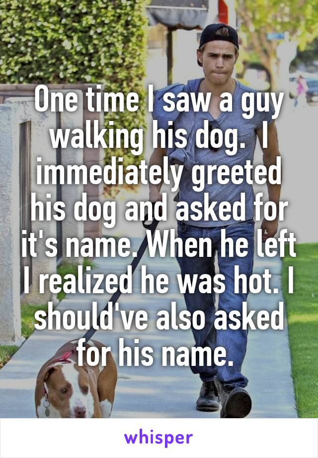 One time I saw a guy walking his dog.  I immediately greeted his dog and asked for it's name. When he left I realized he was hot. I should've also asked for his name. 