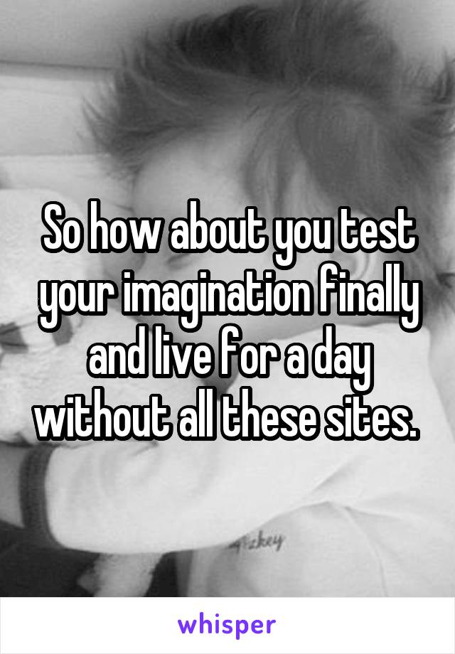 So how about you test your imagination finally and live for a day without all these sites. 