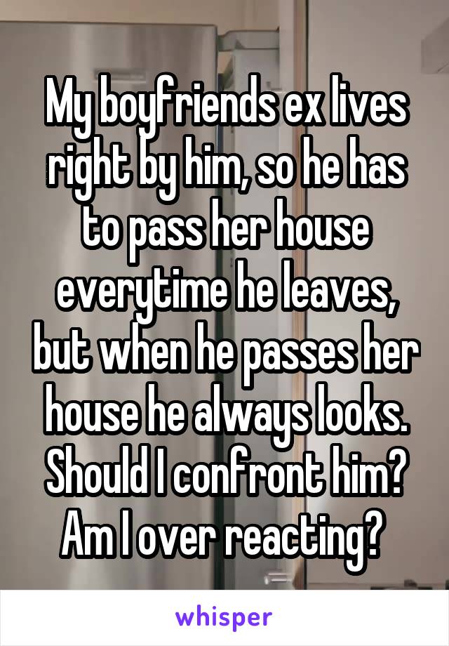 My boyfriends ex lives right by him, so he has to pass her house everytime he leaves, but when he passes her house he always looks. Should I confront him? Am I over reacting? 