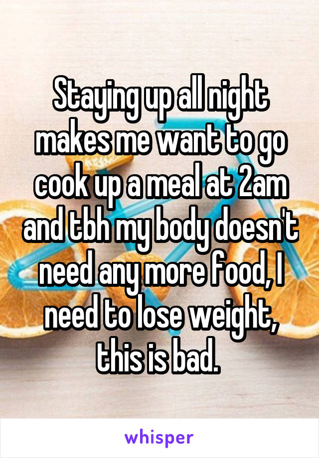 Staying up all night makes me want to go cook up a meal at 2am and tbh my body doesn't need any more food, I need to lose weight, this is bad. 