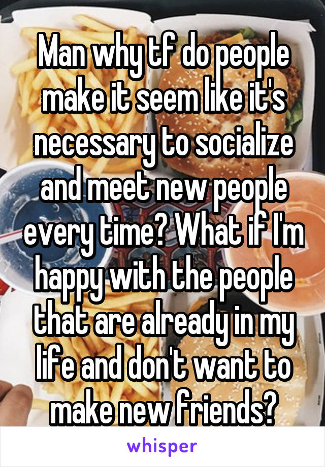 Man why tf do people make it seem like it's necessary to socialize and meet new people every time? What if I'm happy with the people that are already in my life and don't want to make new friends?