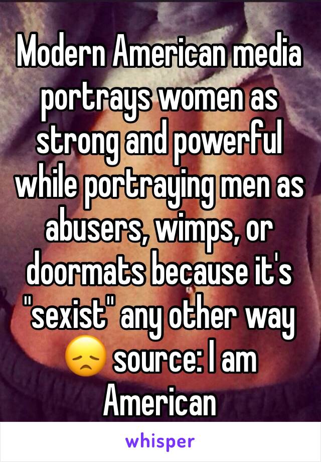 Modern American media portrays women as strong and powerful while portraying men as abusers, wimps, or doormats because it's "sexist" any other way 😞 source: I am American 