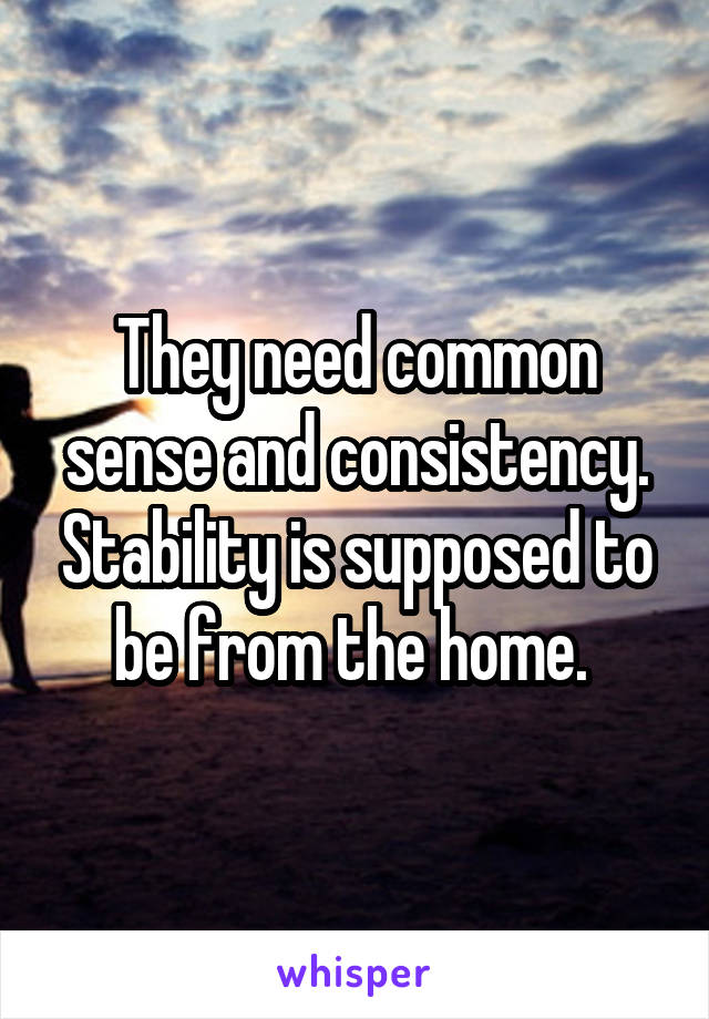 They need common sense and consistency. Stability is supposed to be from the home. 