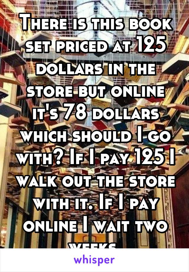 There is this book set priced at 125 dollars in the store but online it's 78 dollars which should I go with? If I pay 125 I walk out the store with it. If I pay online I wait two weeks.