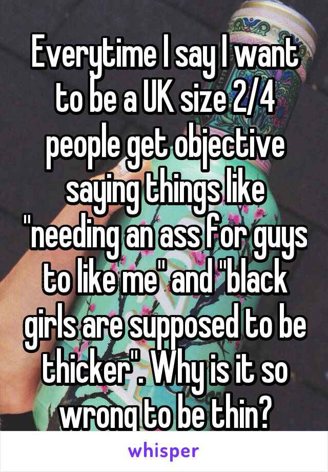 Everytime I say I want to be a UK size 2/4 people get objective saying things like "needing an ass for guys to like me" and "black girls are supposed to be thicker". Why is it so wrong to be thin?