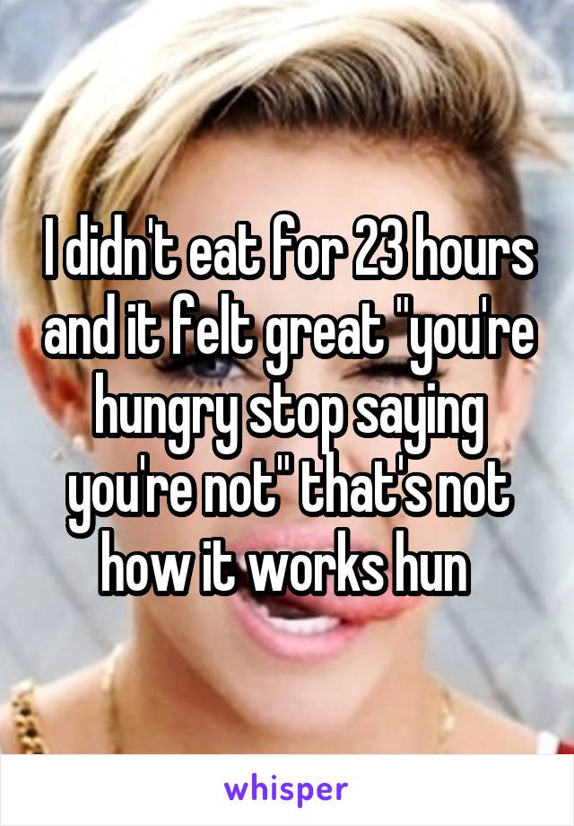 I didn't eat for 23 hours and it felt great "you're hungry stop saying you're not" that's not how it works hun 