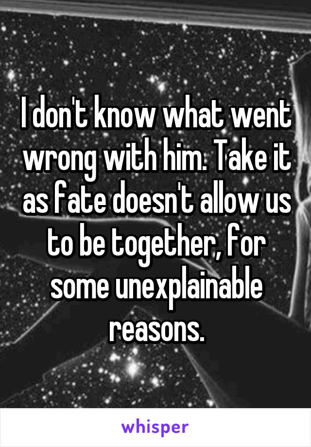 I don't know what went wrong with him. Take it as fate doesn't allow us to be together, for some unexplainable reasons.