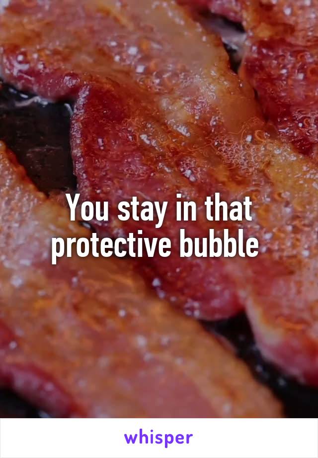 You stay in that protective bubble 