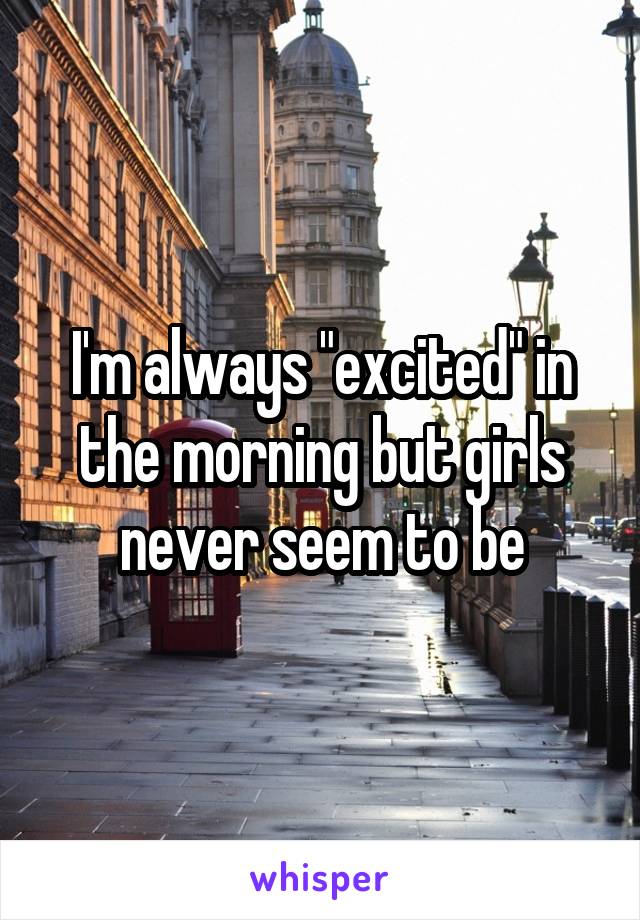 I'm always "excited" in the morning but girls never seem to be