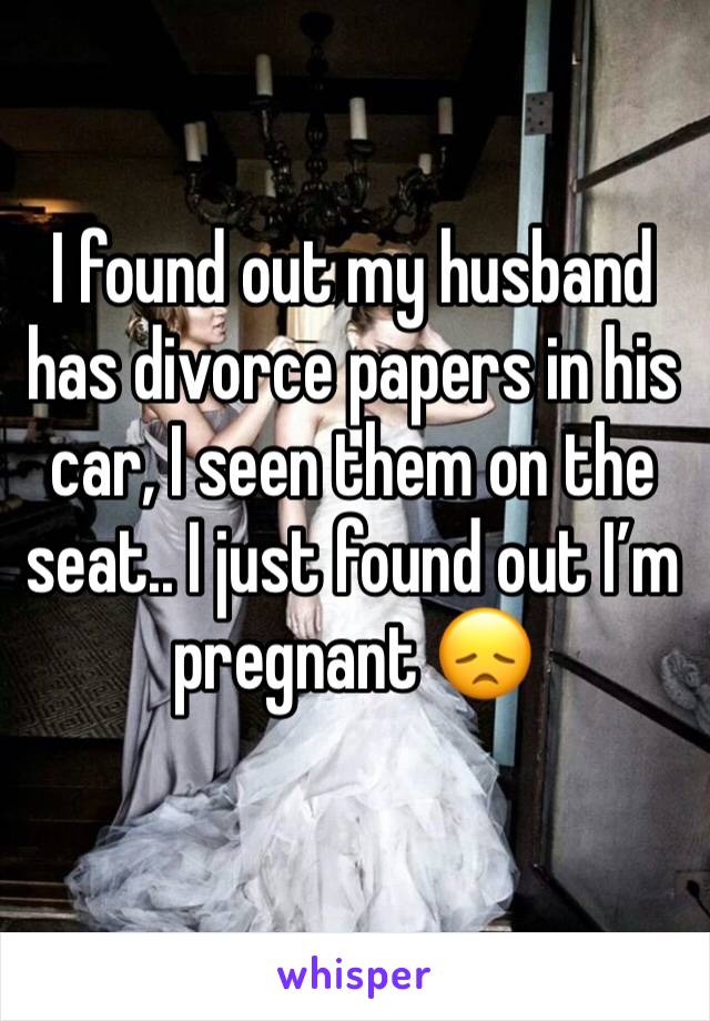 I found out my husband has divorce papers in his car, I seen them on the seat.. I just found out I’m pregnant 😞