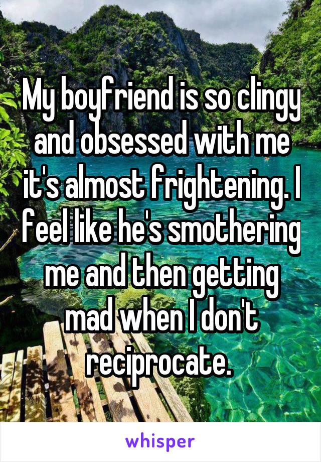 My boyfriend is so clingy and obsessed with me it's almost frightening. I feel like he's smothering me and then getting mad when I don't reciprocate. 