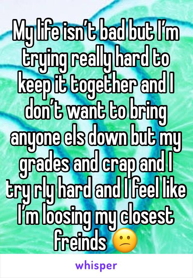 My life isn’t bad but I’m trying really hard to keep it together and I don’t want to bring anyone els down but my grades and crap and I try rly hard and I feel like I’m loosing my closest freinds 😕