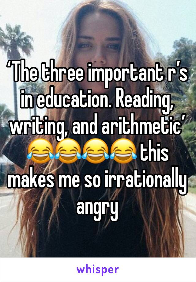 ‘The three important r’s in education. Reading, writing, and arithmetic’ 😂😂😂😂 this makes me so irrationally angry 