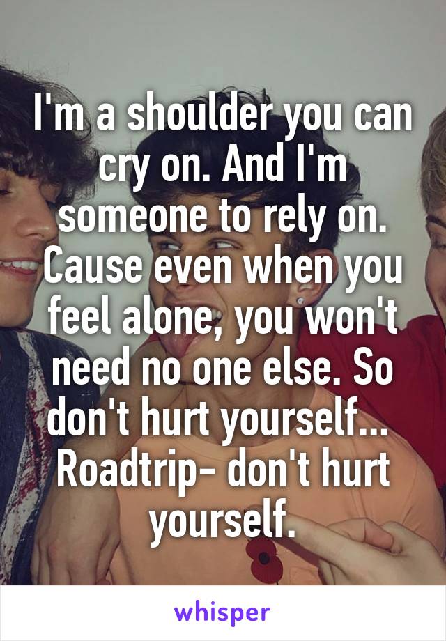 I'm a shoulder you can cry on. And I'm someone to rely on. Cause even when you feel alone, you won't need no one else. So don't hurt yourself... 
Roadtrip- don't hurt yourself.