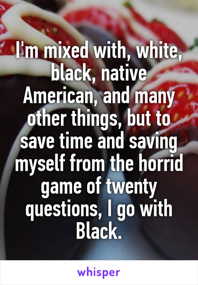 I'm mixed with, white, black, native American, and many other things, but to save time and saving myself from the horrid game of twenty questions, I go with Black.