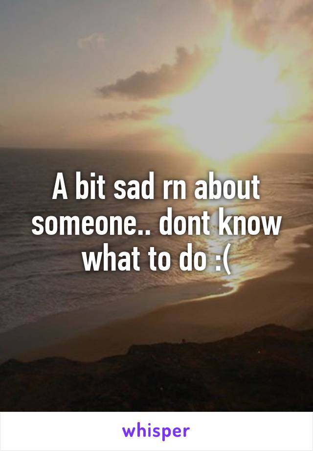 A bit sad rn about someone.. dont know what to do :(