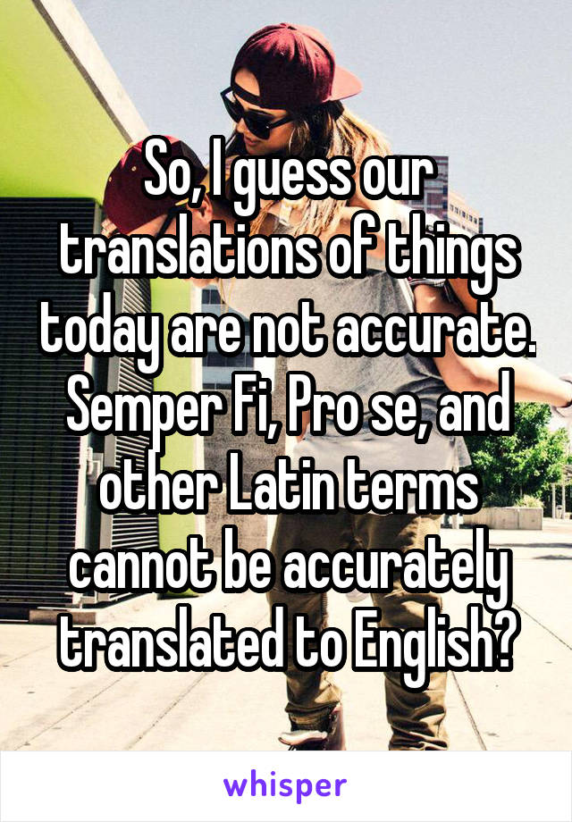 So, I guess our translations of things today are not accurate. Semper Fi, Pro se, and other Latin terms cannot be accurately translated to English?