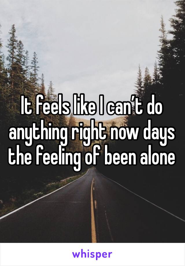 It feels like I can’t do anything right now days the feeling of been alone 