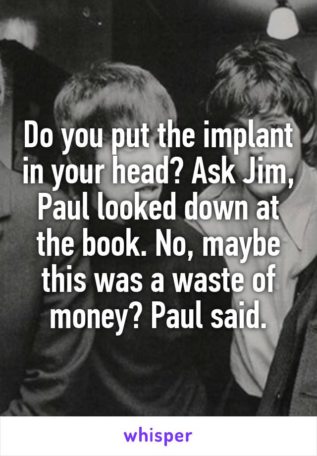 Do you put the implant in your head? Ask Jim, Paul looked down at the book. No, maybe this was a waste of money? Paul said.