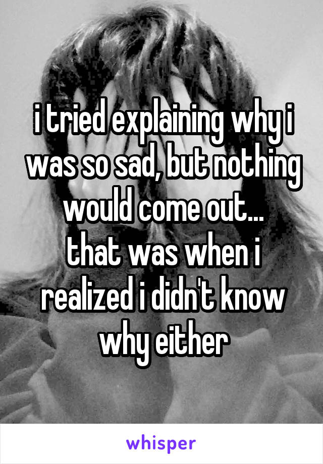 i tried explaining why i was so sad, but nothing would come out...
that was when i realized i didn't know why either