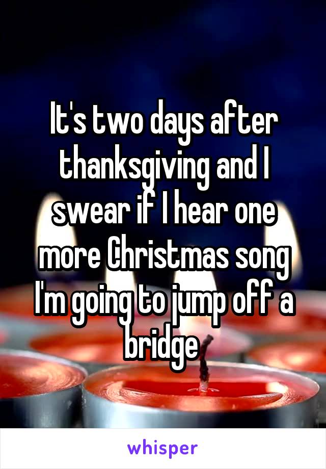 It's two days after thanksgiving and I swear if I hear one more Christmas song I'm going to jump off a bridge 