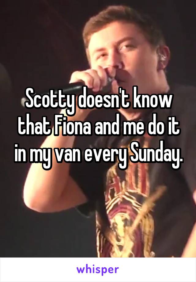 Scotty doesn't know that Fiona and me do it in my van every Sunday. 