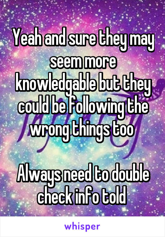 Yeah and sure they may seem more knowledgable but they could be following the wrong things too 

Always need to double check info told 