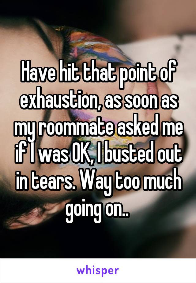 Have hit that point of exhaustion, as soon as my roommate asked me if I was OK, I busted out in tears. Way too much going on.. 