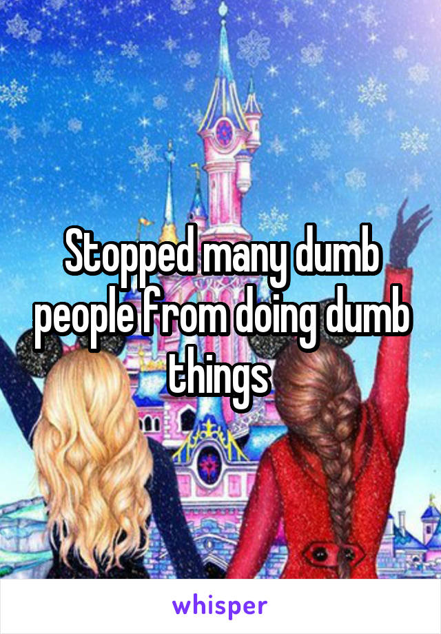 Stopped many dumb people from doing dumb things 