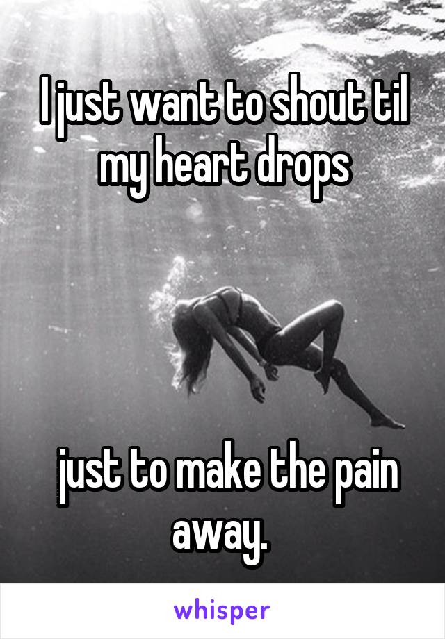 I just want to shout til my heart drops




 just to make the pain away. 