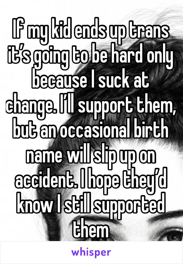 If my kid ends up trans it’s going to be hard only because I suck at change. I’ll support them, but an occasional birth name will slip up on accident. I hope they’d know I still supported them