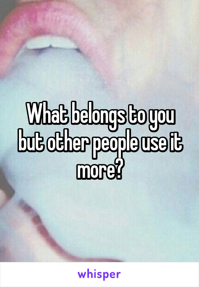 What belongs to you but other people use it more?