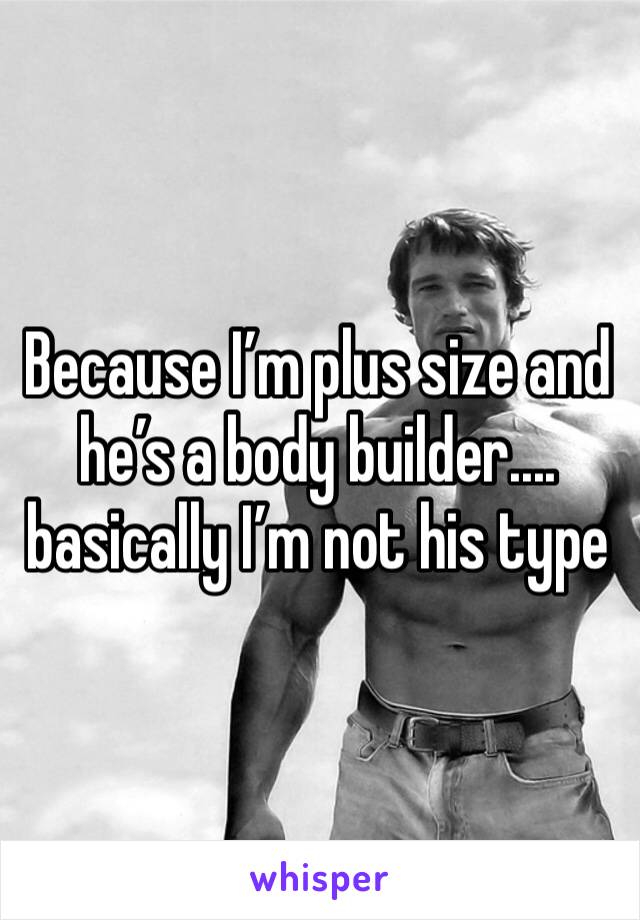 Because I’m plus size and he’s a body builder.... basically I’m not his type 