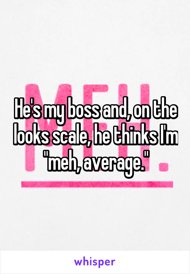 He's my boss and, on the looks scale, he thinks I'm "meh, average."