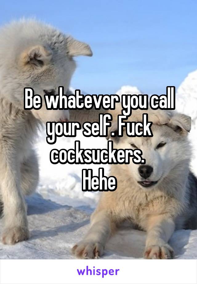 Be whatever you call your self. Fuck cocksuckers. 
Hehe