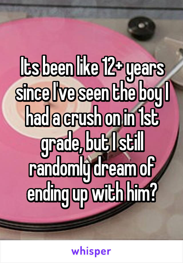 Its been like 12+ years since I've seen the boy I had a crush on in 1st grade, but I still randomly dream of ending up with him?