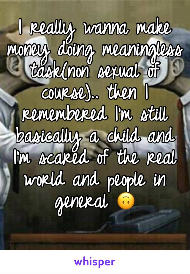 I really wanna make money doing meaningless task(non sexual of course).. then I remembered I'm still basically a child and I'm scared of the real world and people in general 🙃