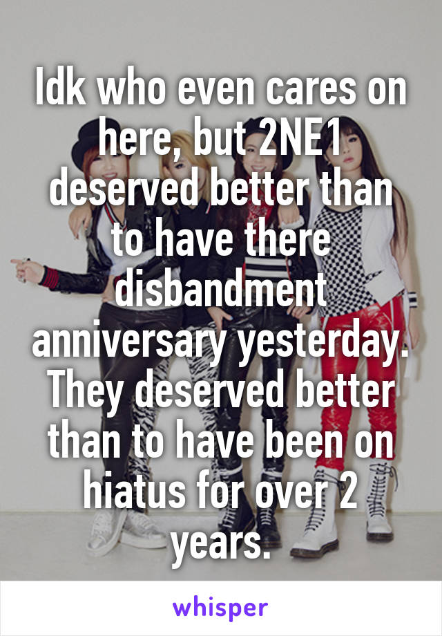 Idk who even cares on here, but 2NE1 deserved better than to have there disbandment anniversary yesterday. They deserved better than to have been on hiatus for over 2 years.