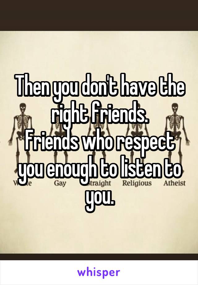 Then you don't have the right friends.
Friends who respect you enough to listen to you.