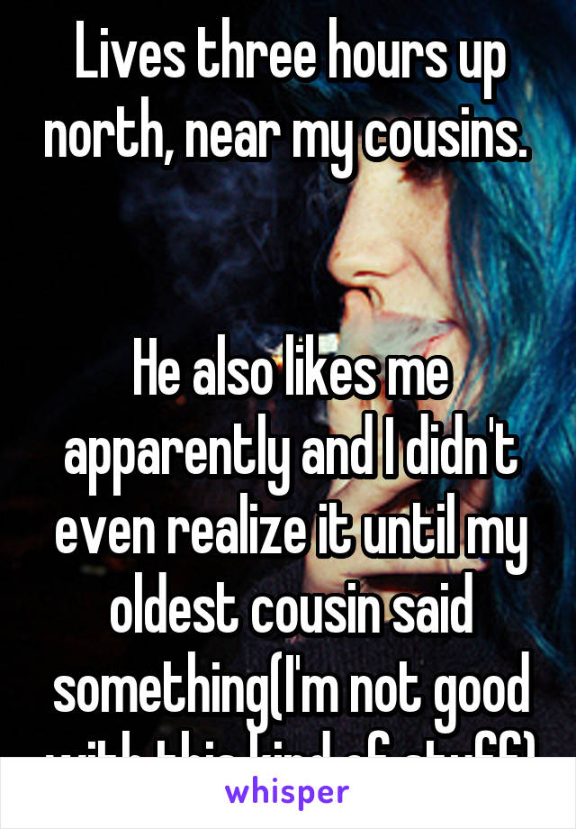 Lives three hours up north, near my cousins. 


He also likes me apparently and I didn't even realize it until my oldest cousin said something(I'm not good with this kind of stuff)