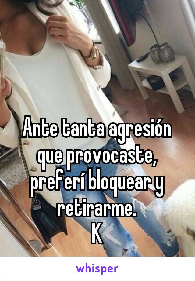 Ante tanta agresión que provocaste, preferí bloquear y retirarme.
K