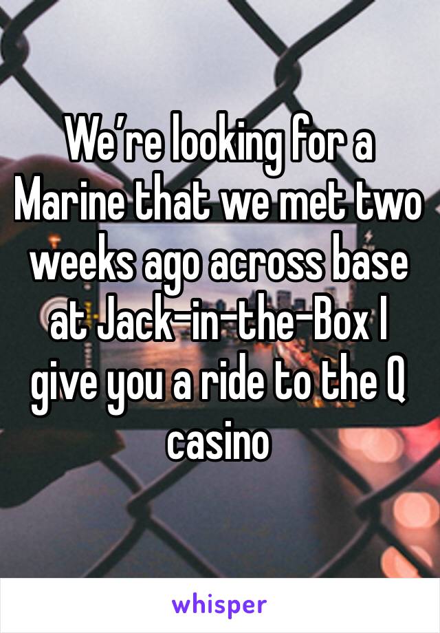 We’re looking for a Marine that we met two weeks ago across base at Jack-in-the-Box I give you a ride to the Q casino