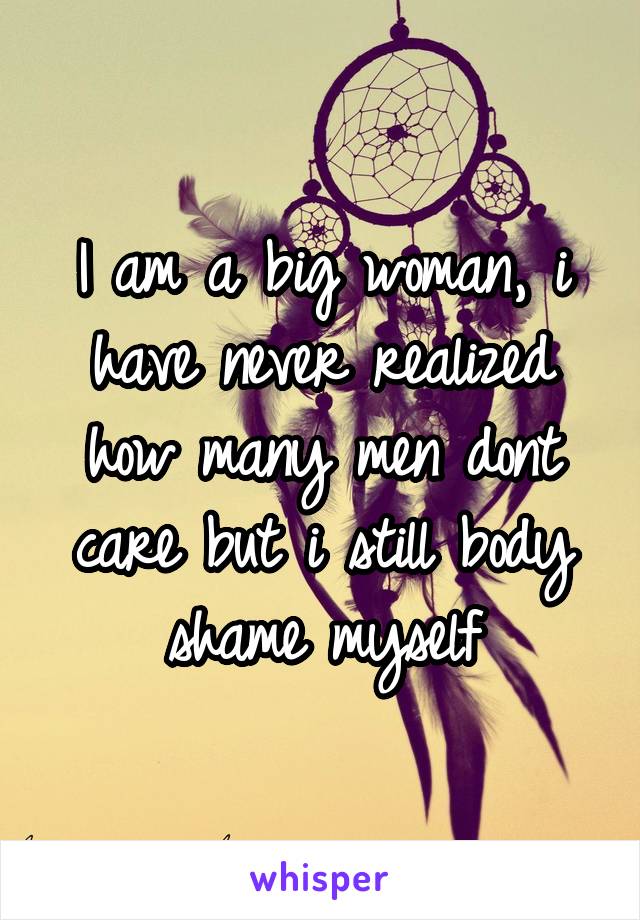 I am a big woman, i have never realized how many men dont care but i still body shame myself