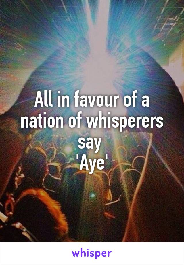 All in favour of a nation of whisperers say 
'Aye'