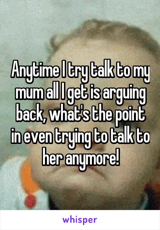 Anytime I try talk to my mum all I get is arguing back, what's the point in even trying to talk to her anymore!